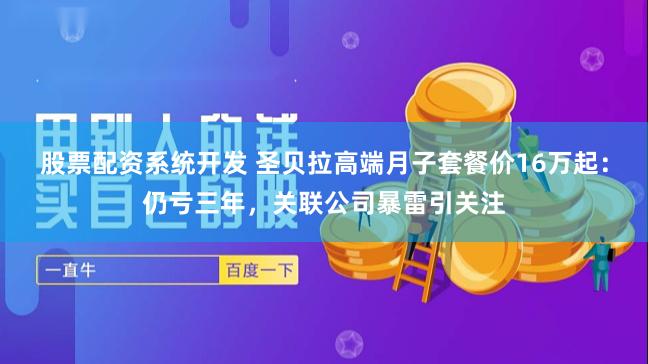 股票配资系统开发 圣贝拉高端月子套餐价16万起：仍亏三年，关联公司暴雷引关注