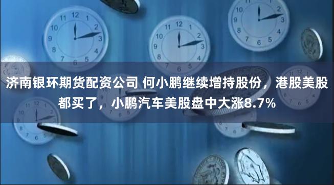 济南银环期货配资公司 何小鹏继续增持股份，港股美股都买了，小鹏汽车美股盘中大涨8.7%