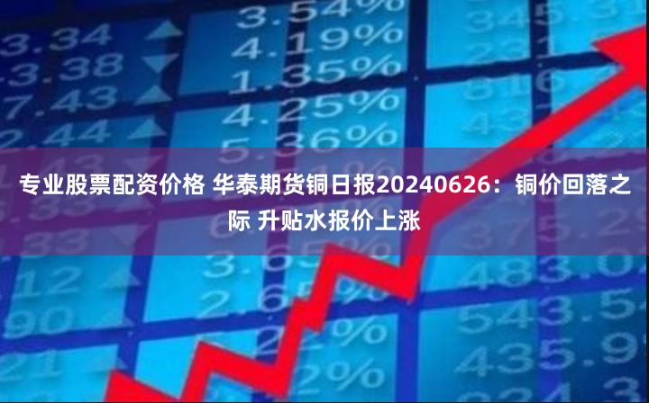 专业股票配资价格 华泰期货铜日报20240626：铜价回落之际 升贴水报价上涨