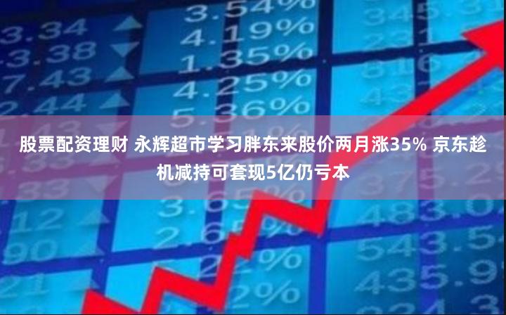 股票配资理财 永辉超市学习胖东来股价两月涨35% 京东趁机减持可套现5亿仍亏本