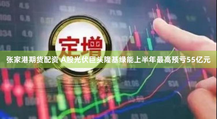 张家港期货配资 A股光伏巨头隆基绿能上半年最高预亏55亿元