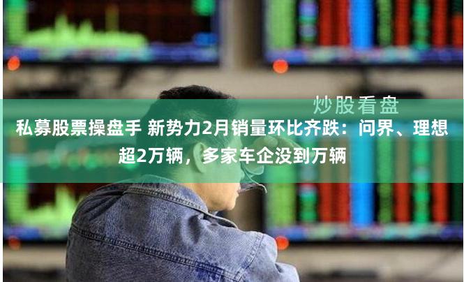 私募股票操盘手 新势力2月销量环比齐跌：问界、理想超2万辆，多家车企没到万辆