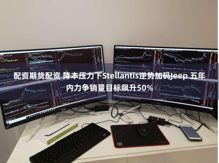 配资期货配资 降本压力下Stellantis逆势加码Jeep 五年内力争销量目标飙升50%