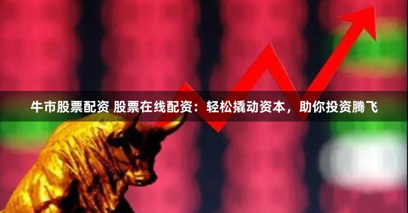 牛市股票配资 股票在线配资：轻松撬动资本，助你投资腾飞