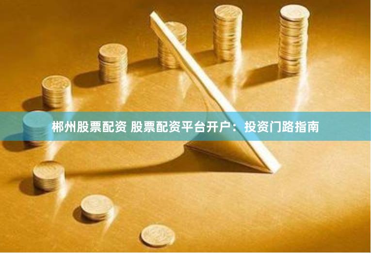 郴州股票配资 股票配资平台开户：投资门路指南