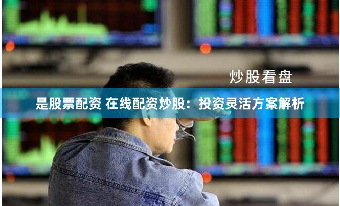 是股票配资 在线配资炒股：投资灵活方案解析