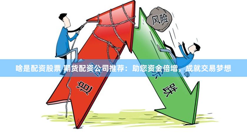 啥是配资股票 期货配资公司推荐：助您资金倍增，成就交易梦想