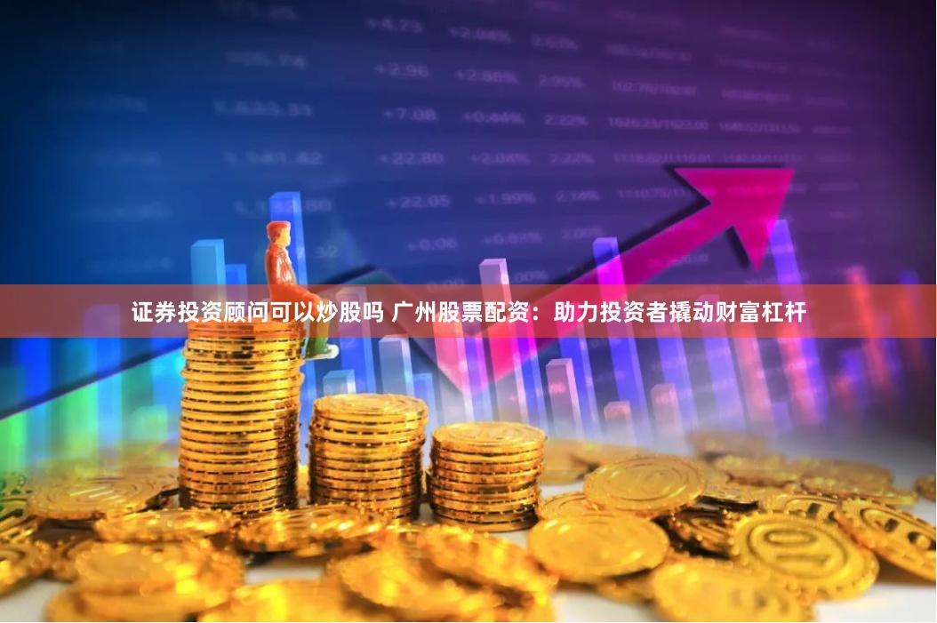 证券投资顾问可以炒股吗 广州股票配资：助力投资者撬动财富杠杆