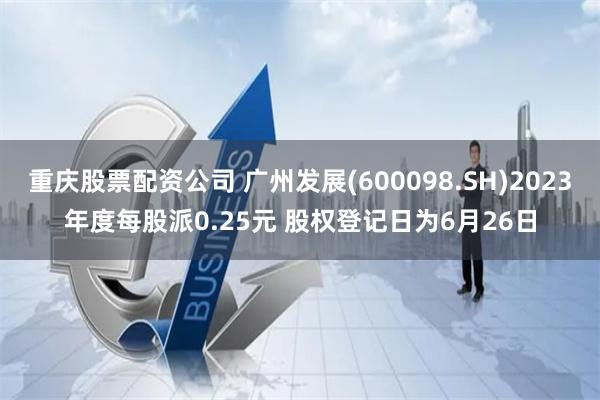 重庆股票配资公司 广州发展(600098.SH)2023年度每股派0.25元 股权登记日为6月26日
