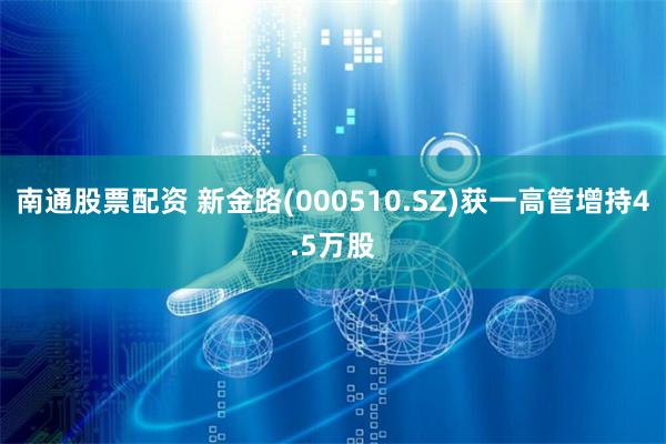 南通股票配资 新金路(000510.SZ)获一高管增持4.5万股