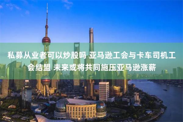 私募从业者可以炒股吗 亚马逊工会与卡车司机工会结盟 未来或将共同施压亚马逊涨薪