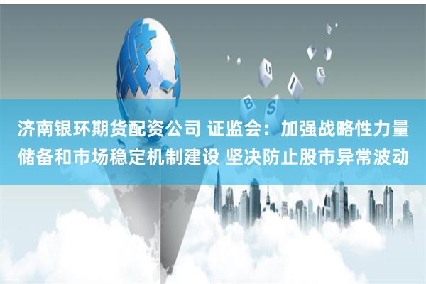 济南银环期货配资公司 证监会：加强战略性力量储备和市场稳定机制建设 坚决防止股市异常波动