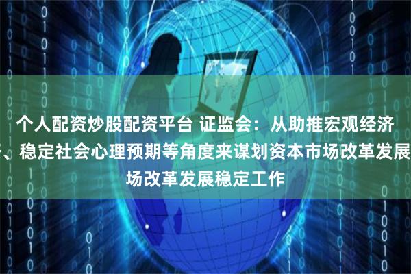 个人配资炒股配资平台 证监会：从助推宏观经济回升向好、稳定社会心理预期等角度来谋划资本市场改革发展稳定工作
