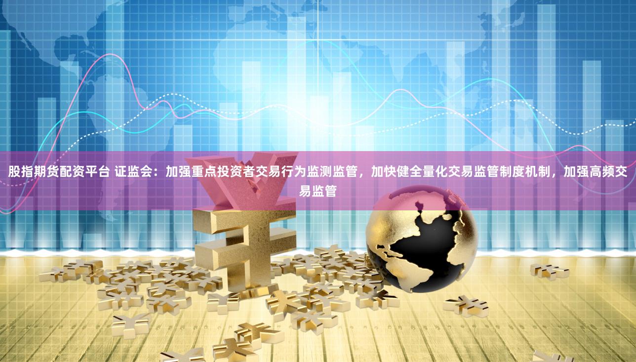 股指期货配资平台 证监会：加强重点投资者交易行为监测监管，加快健全量化交易监管制度机制，加强高频交易监管