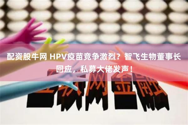 配资股牛网 HPV疫苗竞争激烈？智飞生物董事长回应，私募大佬发声！