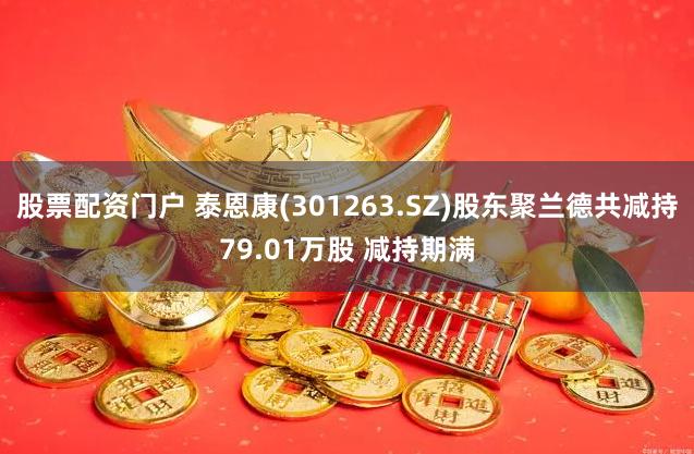 股票配资门户 泰恩康(301263.SZ)股东聚兰德共减持79.01万股 减持期满