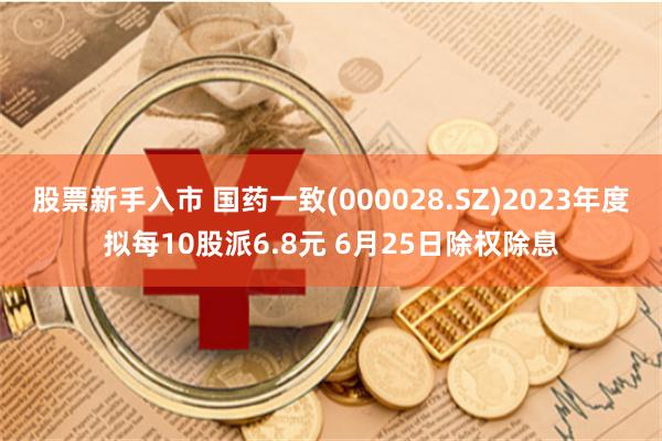 股票新手入市 国药一致(000028.SZ)2023年度拟每10股派6.8元 6月25日除权除息