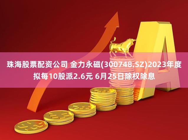 珠海股票配资公司 金力永磁(300748.SZ)2023年度拟每10股派2.6元 6月25日除权除息