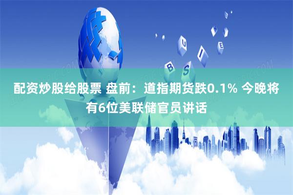 配资炒股给股票 盘前：道指期货跌0.1% 今晚将有6位美联储官员讲话