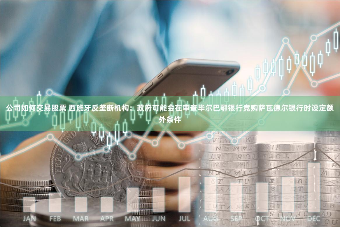 公司如何交易股票 西班牙反垄断机构:政府可能会在审查毕尔巴鄂银行竞购萨瓦德尔银行时设定额外条件