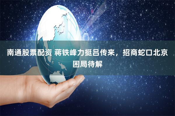 南通股票配资 蒋铁峰力挺吕传来，招商蛇口北京困局待解