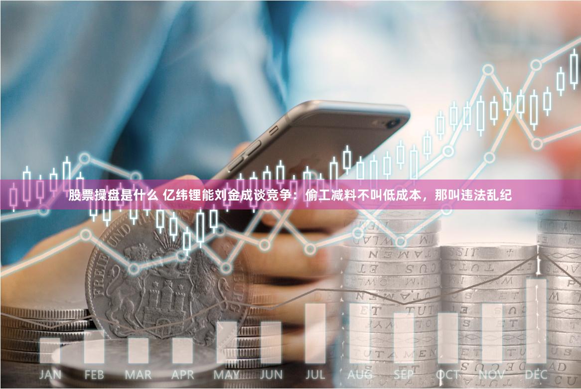 股票操盘是什么 亿纬锂能刘金成谈竞争：偷工减料不叫低成本，那叫违法乱纪