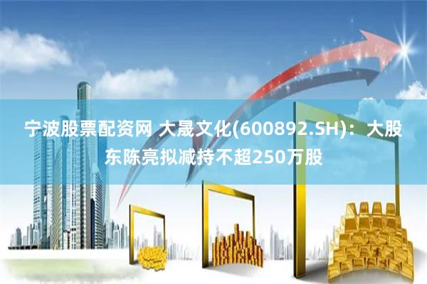 宁波股票配资网 大晟文化(600892.SH)：大股东陈亮拟减持不超250万股