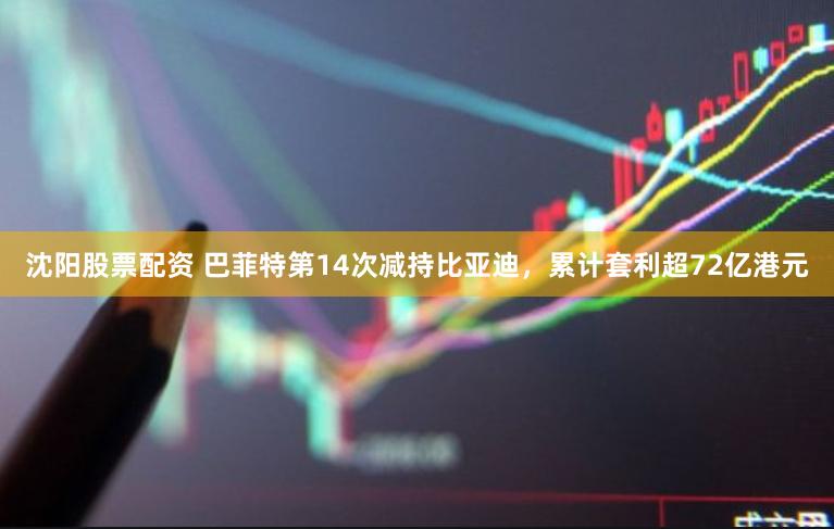 沈阳股票配资 巴菲特第14次减持比亚迪，累计套利超72亿港元