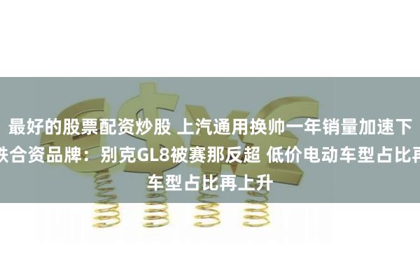 最好的股票配资炒股 上汽通用换帅一年销量加速下行领跌合资品牌：别克GL8被赛那反超 低价电动车型占比再上升