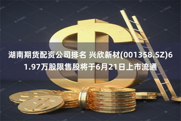 湖南期货配资公司排名 兴欣新材(001358.SZ)61.97万股限售股将于6月21日上市流通