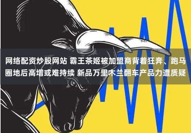 网络配资炒股网站 霸王茶姬被加盟商背着狂奔、跑马圈地后高增或难持续 新品万里木兰翻车产品力遭质疑