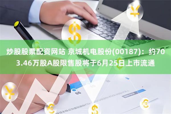 炒股股票配资网站 京城机电股份(00187)：约703.46万股A股限售股将于6月25日上市流通