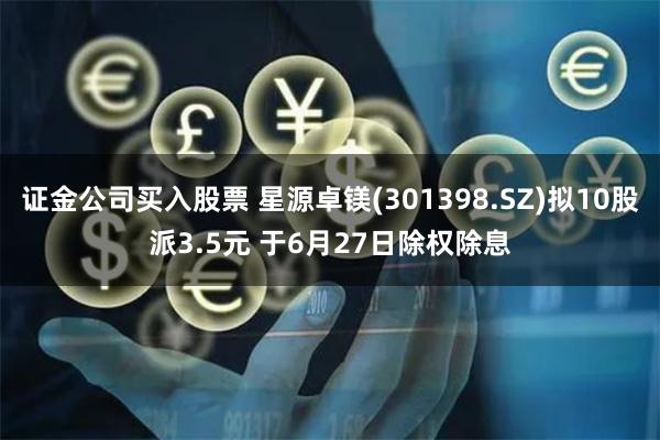 证金公司买入股票 星源卓镁(301398.SZ)拟10股派3.5元 于6月27日除权除息