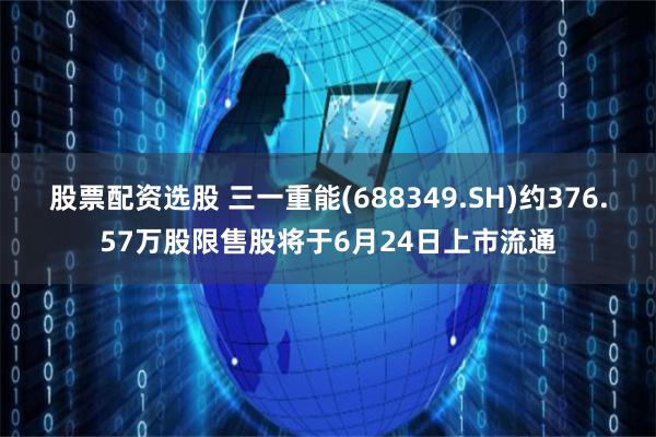 股票配资选股 三一重能(688349.SH)约376.57万股限售股将于6月24日上市流通