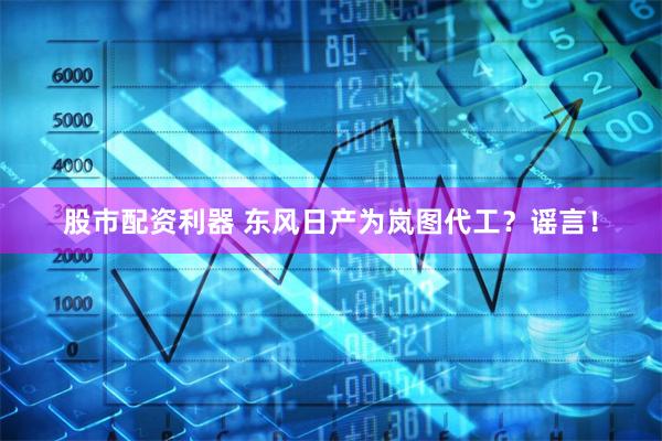 股市配资利器 东风日产为岚图代工？谣言！