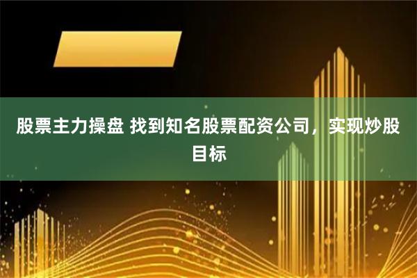 股票主力操盘 找到知名股票配资公司，实现炒股目标