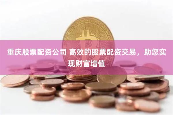重庆股票配资公司 高效的股票配资交易，助您实现财富增值