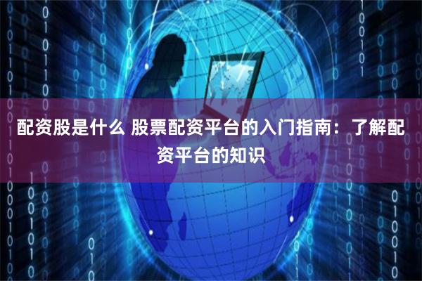 配资股是什么 股票配资平台的入门指南：了解配资平台的知识
