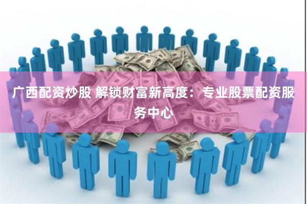 广西配资炒股 解锁财富新高度：专业股票配资服务中心