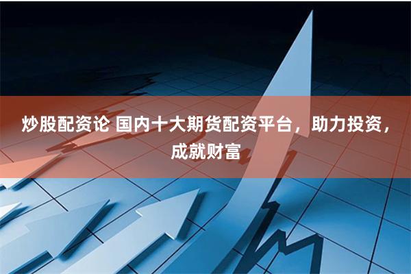 炒股配资论 国内十大期货配资平台，助力投资，成就财富