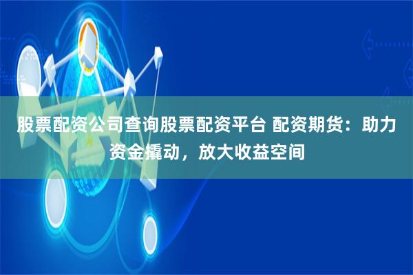 股票配资公司查询股票配资平台 配资期货：助力资金撬动，放大收益空间