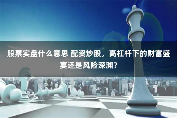 股票实盘什么意思 配资炒股，高杠杆下的财富盛宴还是风险深渊？