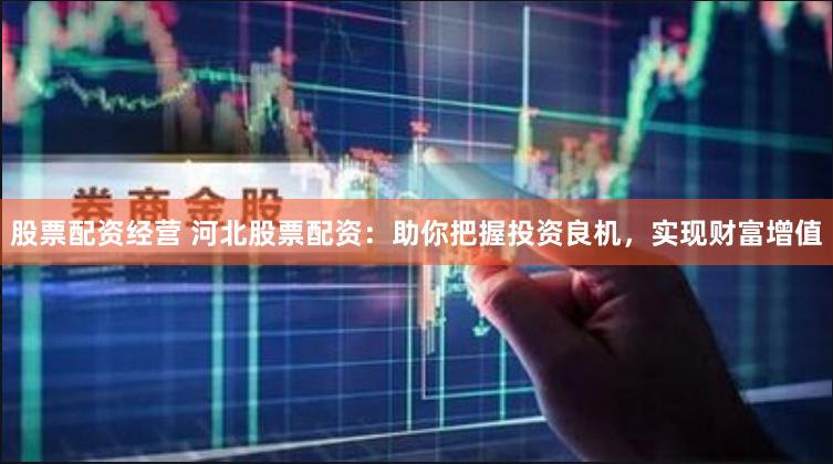 股票配资经营 河北股票配资：助你把握投资良机，实现财富增值