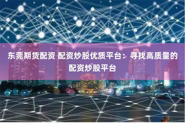东莞期货配资 配资炒股优质平台：寻找高质量的配资炒股平台