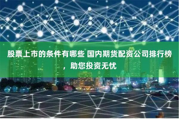 股票上市的条件有哪些 国内期货配资公司排行榜，助您投资无忧
