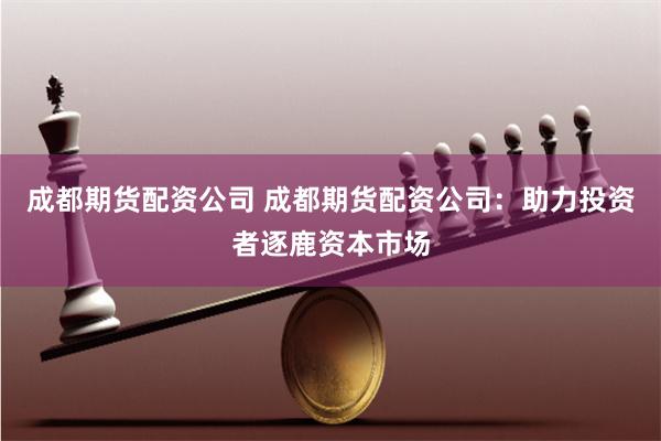 成都期货配资公司 成都期货配资公司：助力投资者逐鹿资本市场